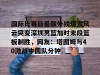 国际比赛日曼联外线爆发风云突变深圳男篮加时末段篮板制胜，网友：塔图姆与40激战中国队分钟的简单介绍-ewc竞猜下注